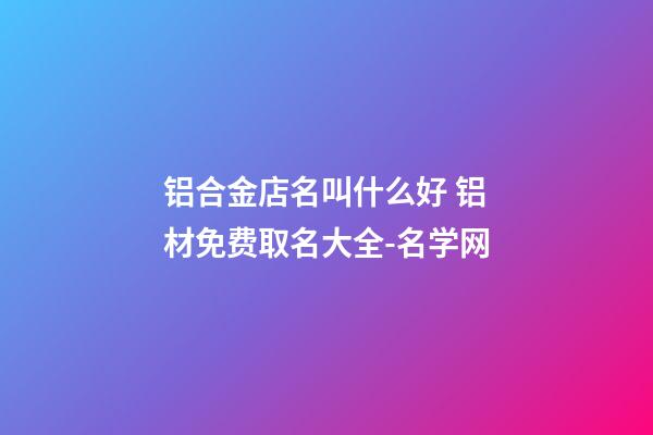 铝合金店名叫什么好 铝材免费取名大全-名学网-第1张-店铺起名-玄机派